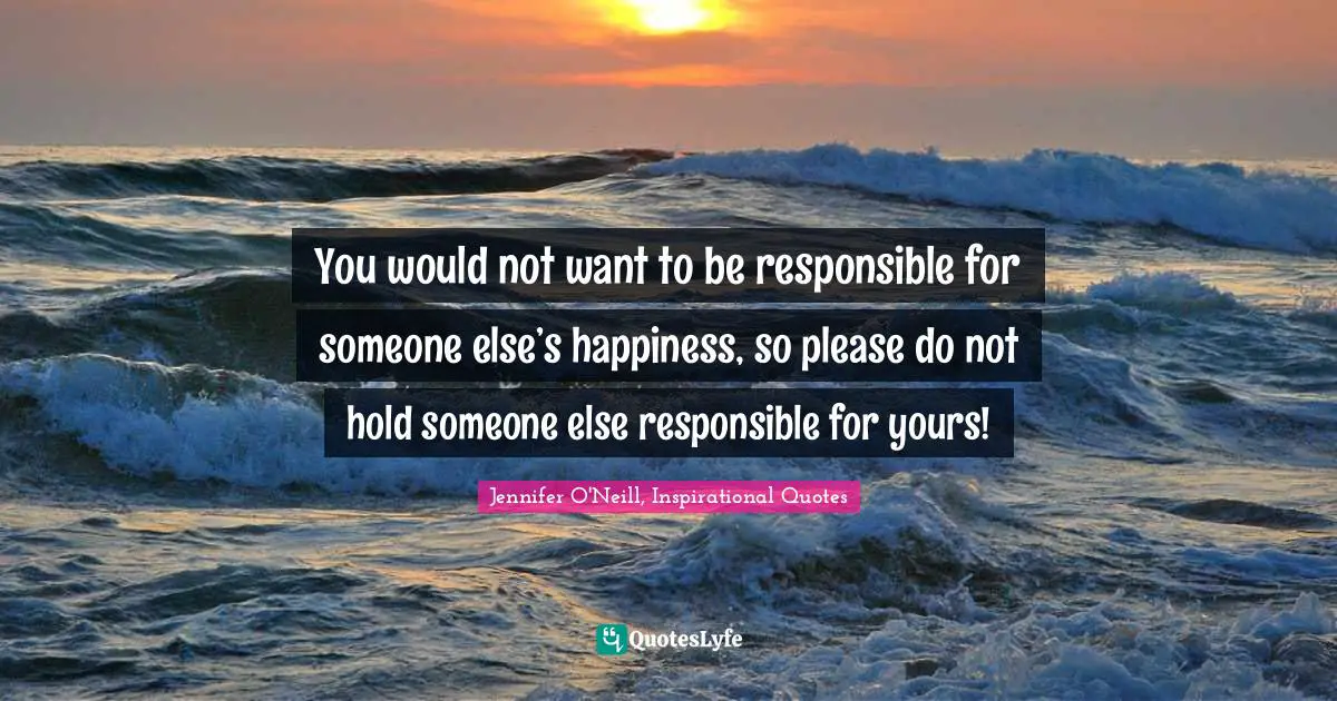 You would not want to be responsible for someone else’s happiness, so please do not hold someone else responsible for yours!