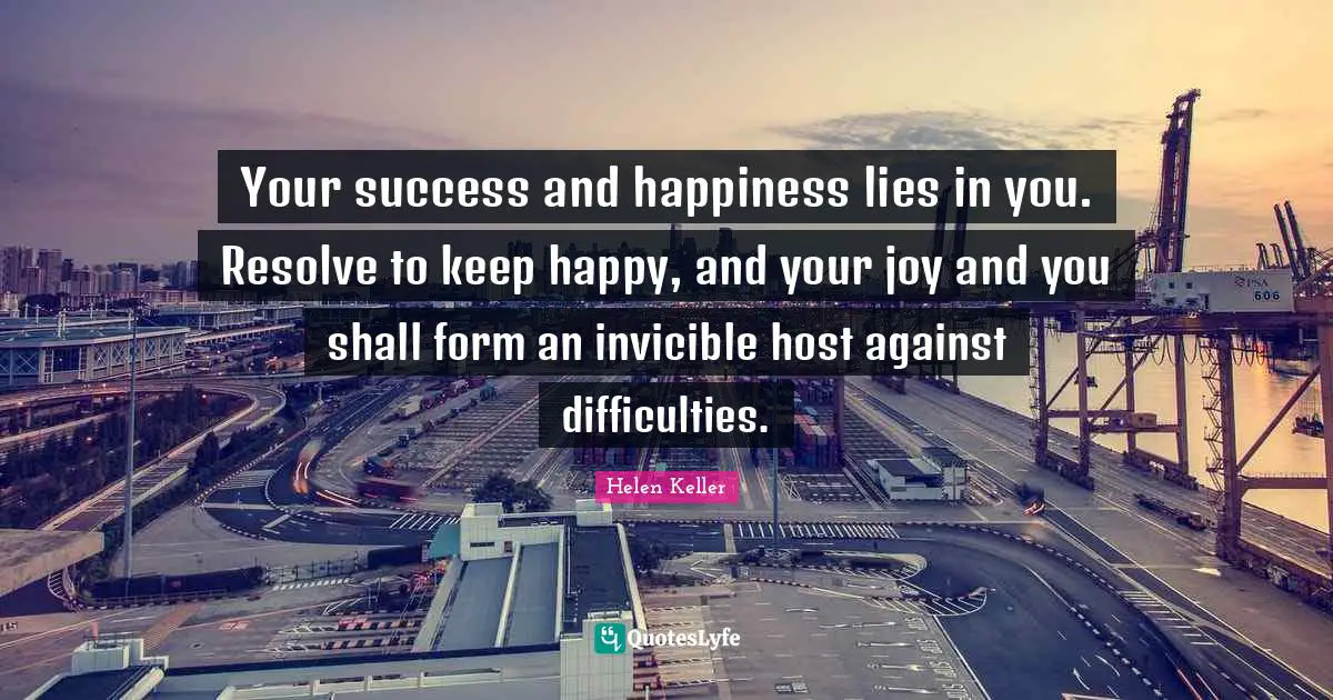 Your success and happiness lies in you. Resolve to keep happy, and your joy and you shall form an invicible host against difficulties.