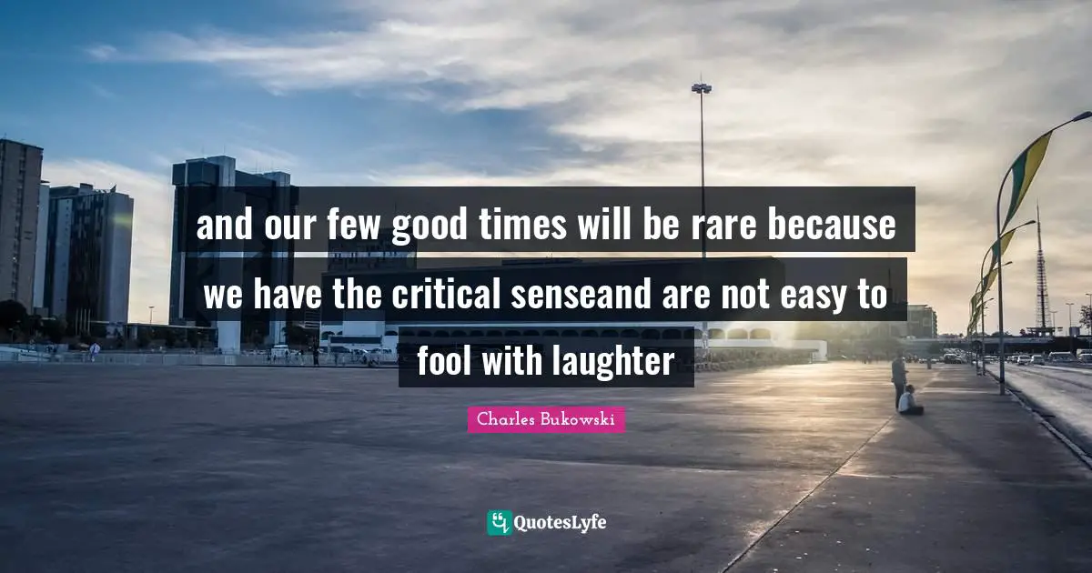 and our few good times will be rare because we have the critical senseand are not easy to fool with laughter