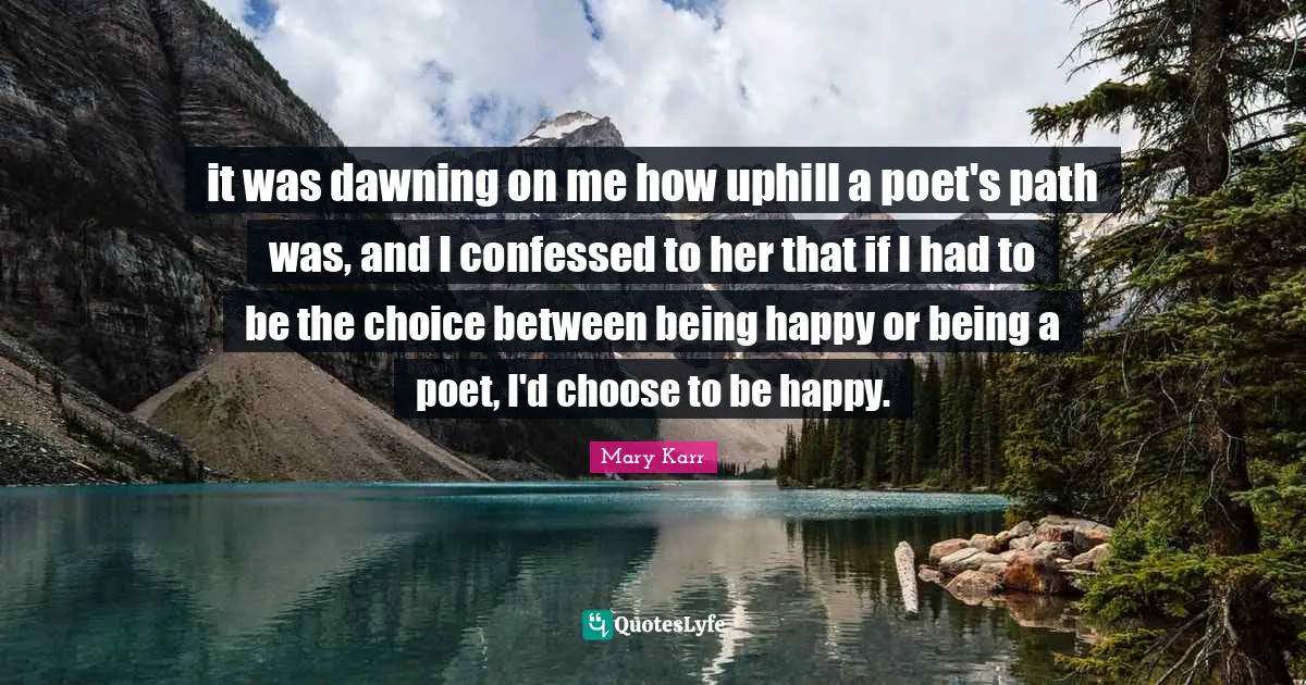 it was dawning on me how uphill a poet's path was, and I confessed to her that if I had to be the choice between being happy or being a poet, I'd choose to be happy.