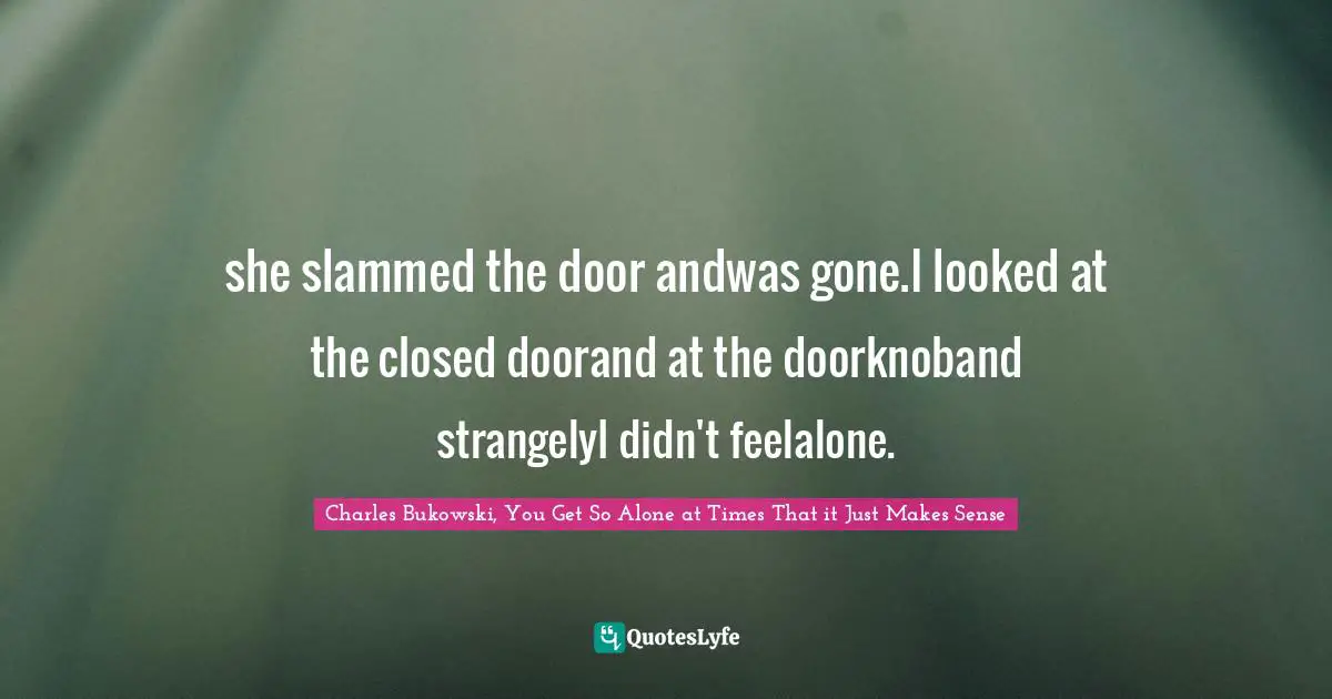 Charles Bukowski, You Get So Alone at Times That it Just Makes Sense Quotes: she slammed the door andwas gone.I looked at the closed doorand at the doorknoband strangelyI didn't feelalone.