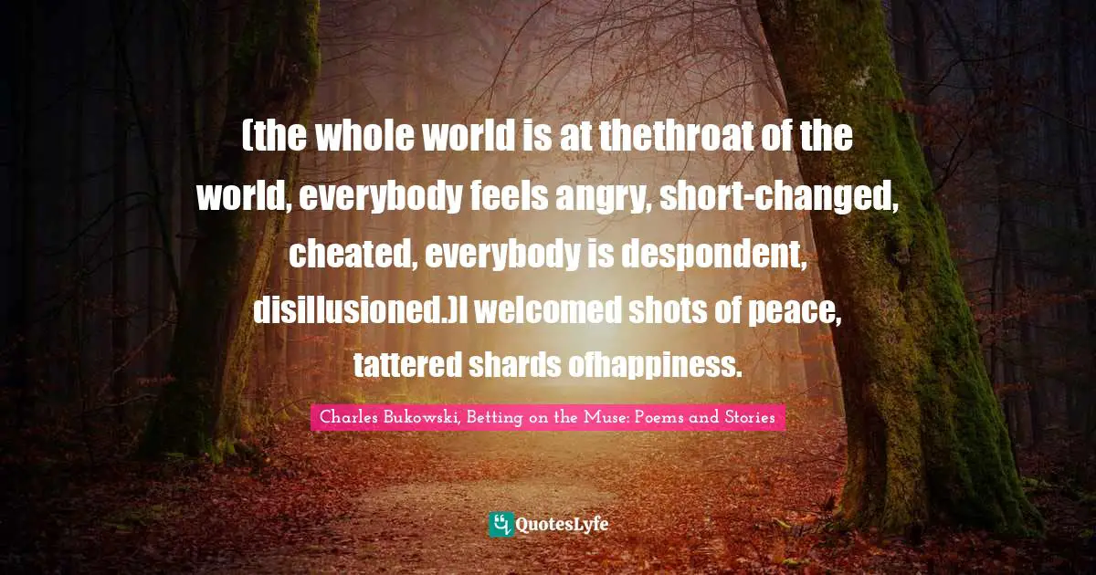 (the whole world is at thethroat of the world, everybody feels angry, short-changed, cheated, everybody is despondent, disillusioned.)I welcomed shots of peace, tattered shards ofhappiness.