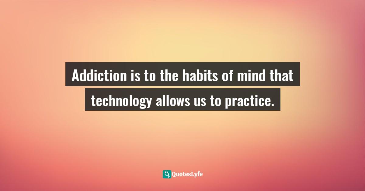 Addiction is to the habits of mind that technology allows us to practice.