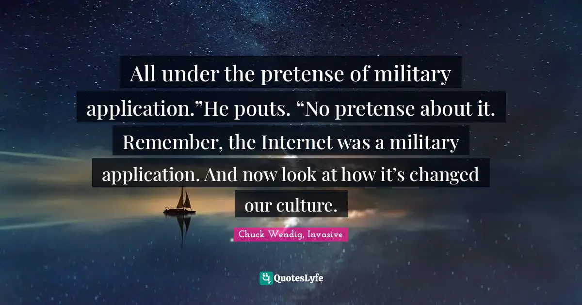 All under the pretense of military application.”He pouts. “No pretense about it. Remember, the Internet was a military application. And now look at how it’s changed our culture.