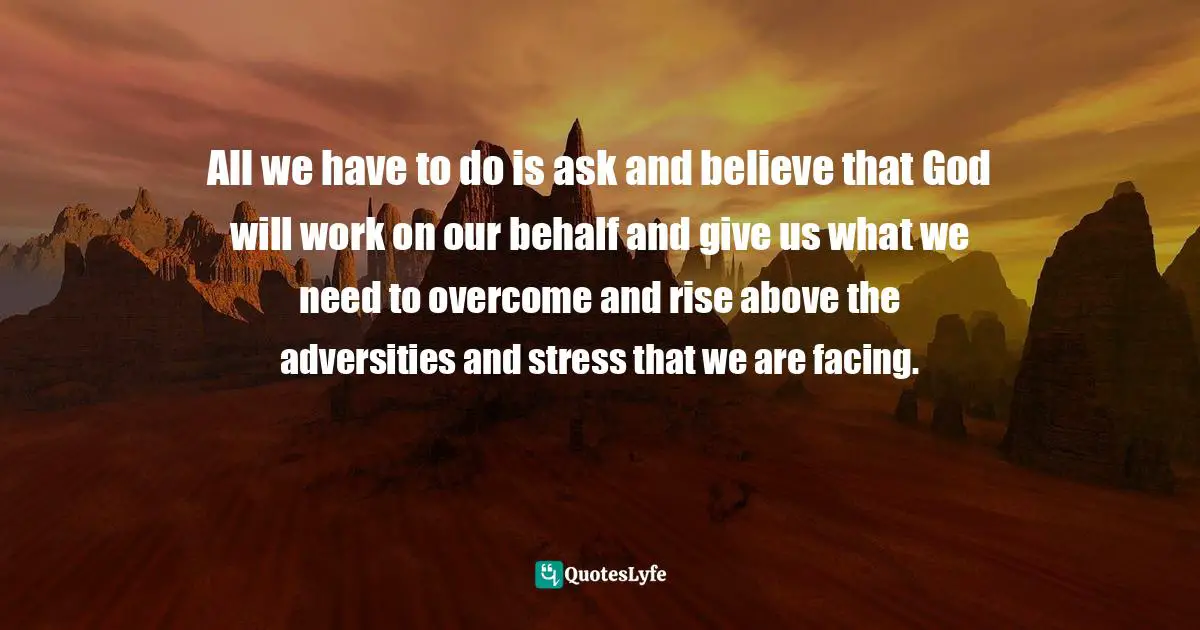 All we have to do is ask and believe that God will work on our behalf and give us what we need to overcome and rise above the adversities and stress that we are facing.