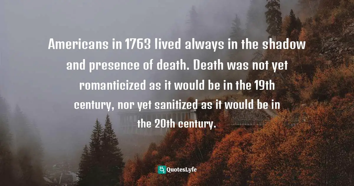 Americans in 1763 lived always in the shadow and presence of death. Death was not yet romanticized as it would be in the 19th century, nor yet sanitized as it would be in the 20th century.