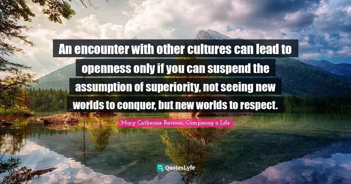 Mary Catherine Bateson, Composing A Life Quotes: "An encounter with other cultures can lead to openness only if you can suspend the assumption of superiority, not seeing new worlds to conquer, but new worlds to respect."