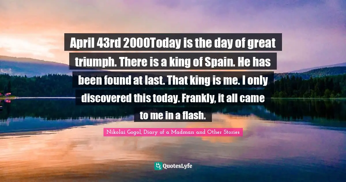 Nikolai Gogol, Diary Of A Madman And Other Stories Quotes: "April 43rd 2000Today is the day of great triumph. There is a king of Spain. He has been found at last. That king is me. I only discovered this today. Frankly, it all came to me in a flash."