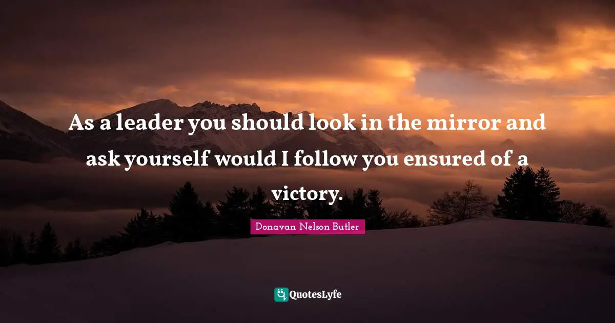 As a leader you should look in the mirror and ask yourself would I follow you ensured of a victory.