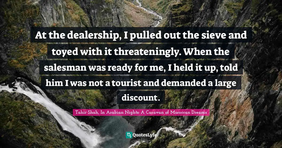 Tahir Shah, In Arabian Nights: A Caravan Of Moroccan Dreams Quotes: "At the dealership, I pulled out the sieve and toyed with it threateningly. When the salesman was ready for me, I held it up, told him I was not a tourist and demanded a large discount."