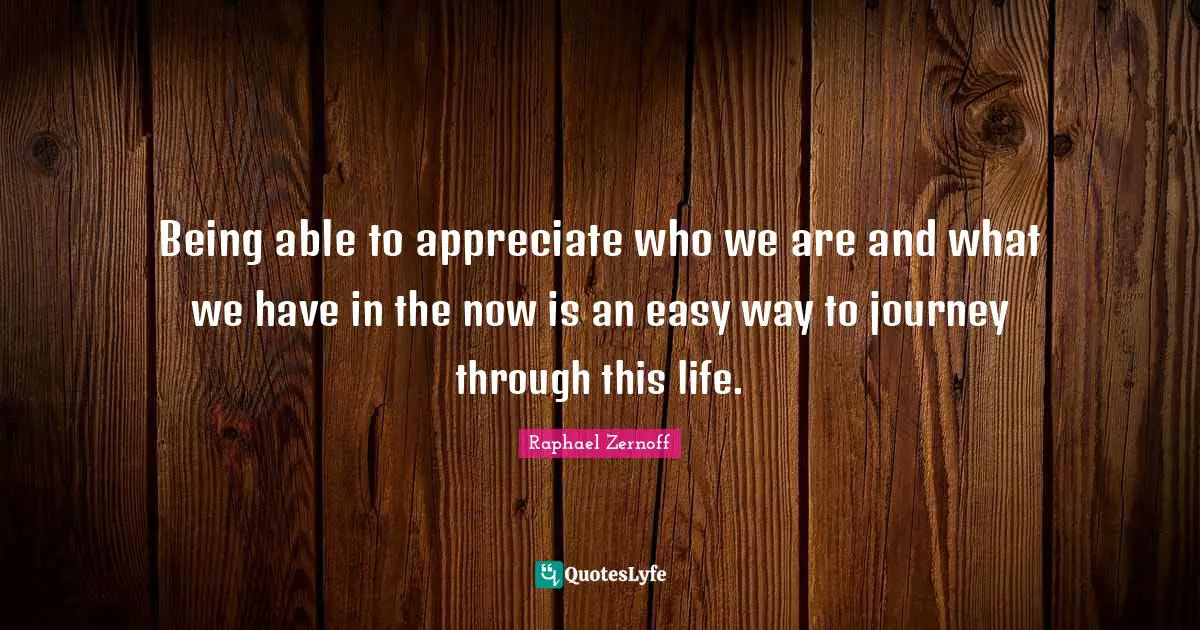 Being able to appreciate who we are and what we have in the now is an easy way to journey through this life.