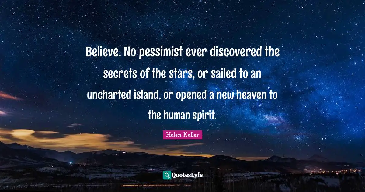Believe. No pessimist ever discovered the secrets of the stars, or sailed to an uncharted island, or opened a new heaven to the human spirit.