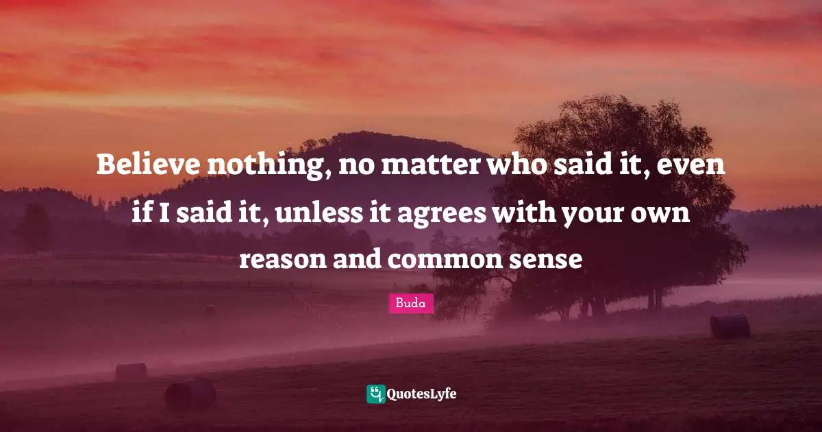 Believe nothing, no matter who said it, even if I said it, unless it agrees with your own reason and common sense