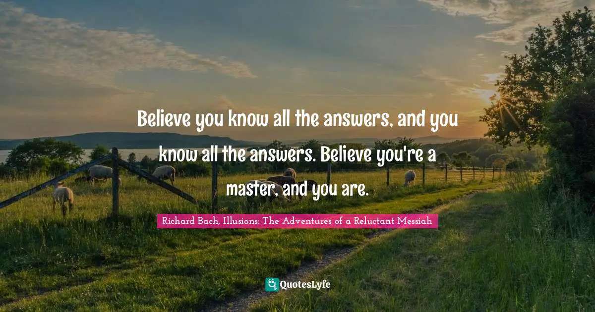 Believe you know all the answers, and you know all the answers. Believe you're a master, and you are.