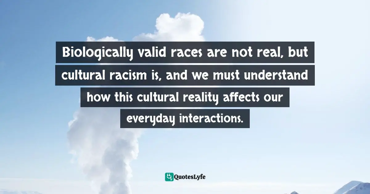Biologically valid races are not real, but cultural racism is, and we must understand how this cultural reality affects our everyday interactions.