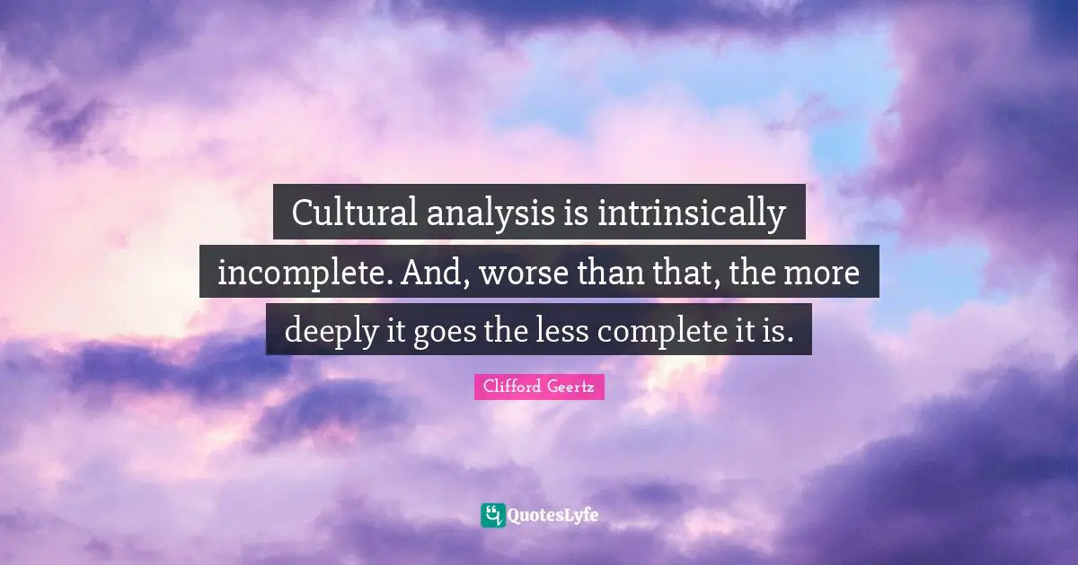 Cultural analysis is intrinsically incomplete. And, worse than that, the more deeply it goes the less complete it is.