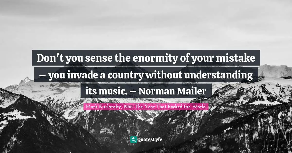 Don't you sense the enormity of your mistake – you invade a country without understanding its music. – Norman Mailer