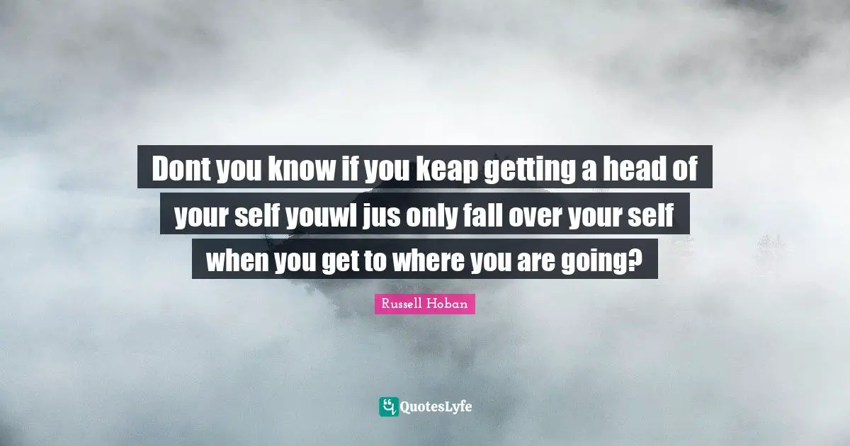 Dont you know if you keap getting a head of your self youwl jus only fall over your self when you get to where you are going?