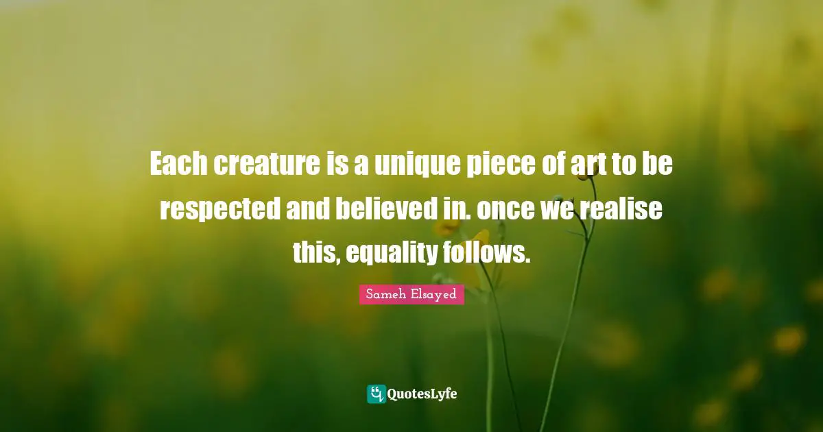 Sameh Elsayed Quotes: "Each creature is a unique piece of art to be respected and believed in. once we realise this, equality follows."