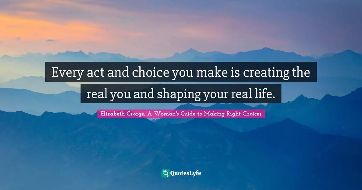 Every act and choice you make is creating the real you and shaping your real life.