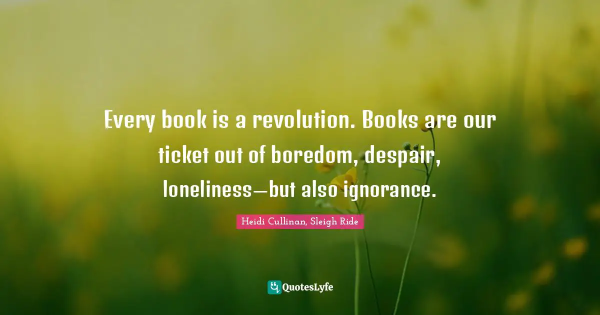 Every book is a revolution. Books are our ticket out of boredom, despair, loneliness—but also ignorance.