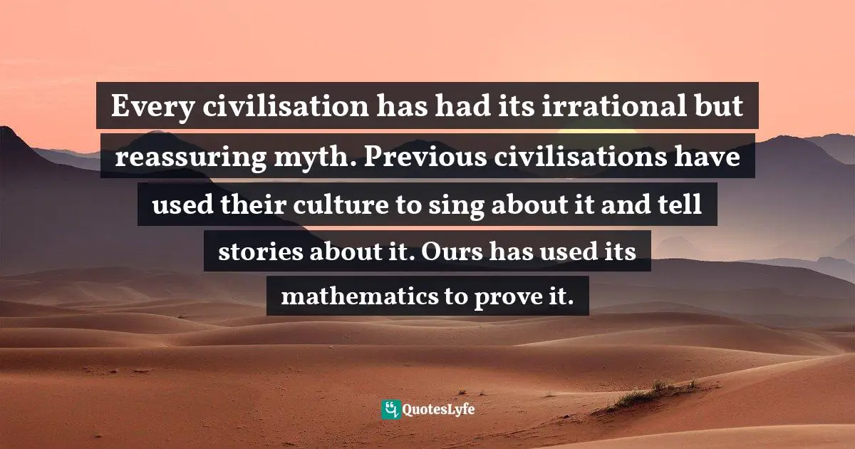 Every civilisation has had its irrational but reassuring myth. Previous civilisations have used their culture to sing about it and tell stories about it. Ours has used its mathematics to prove it.