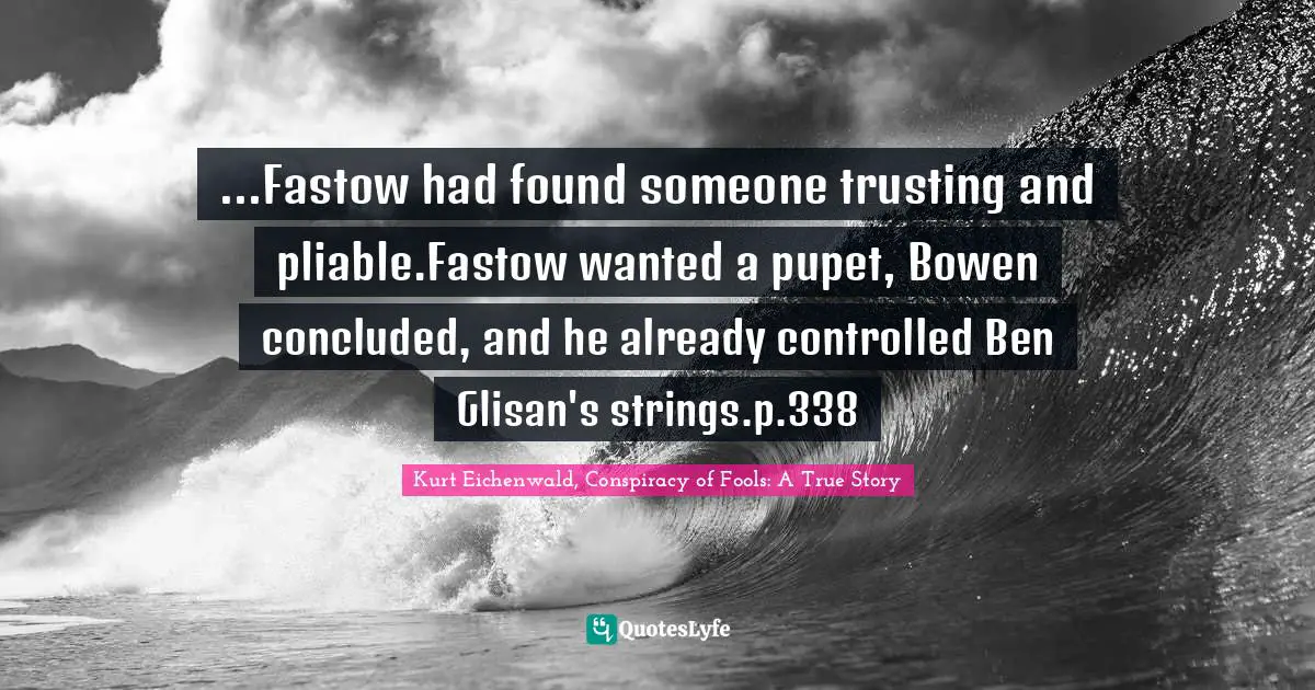 ...Fastow had found someone trusting and pliable.Fastow wanted a pupet, Bowen concluded, and he already controlled Ben Glisan's strings.p.338