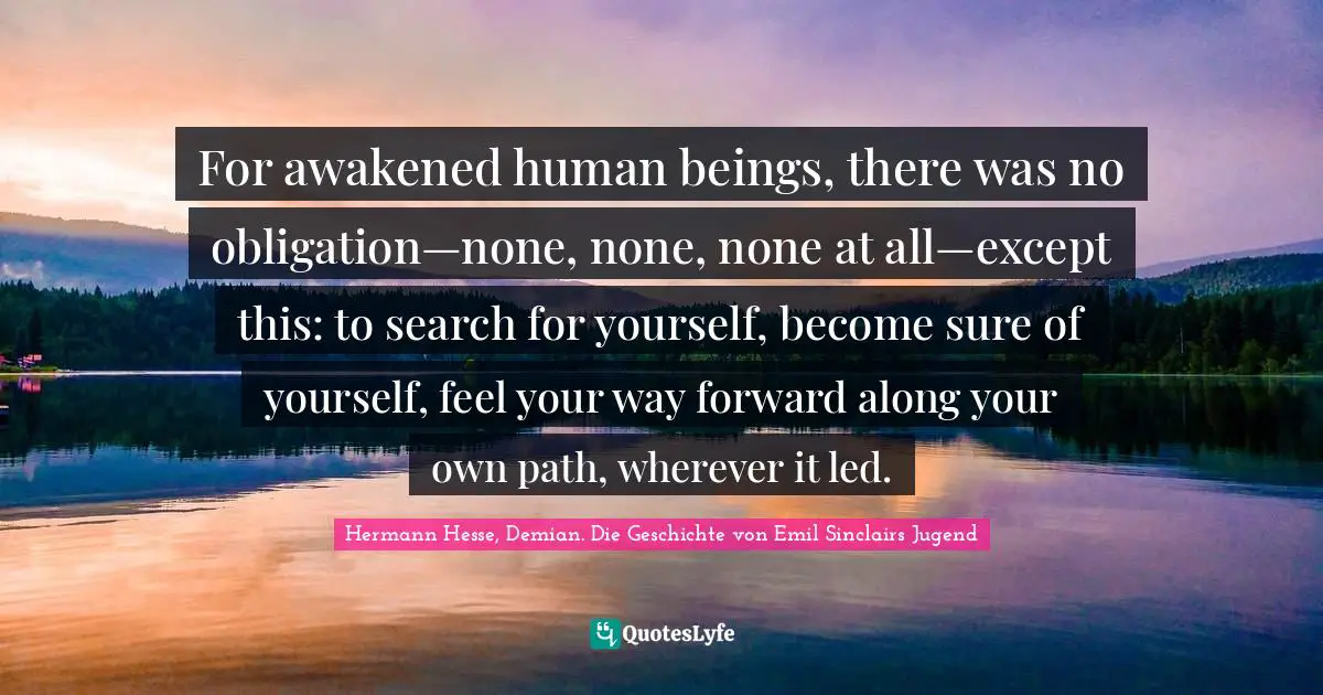 For awakened human beings, there was no obligation—none, none, none at all—except this: to search for yourself, become sure of yourself, feel your way forward along your own path, wherever it led.