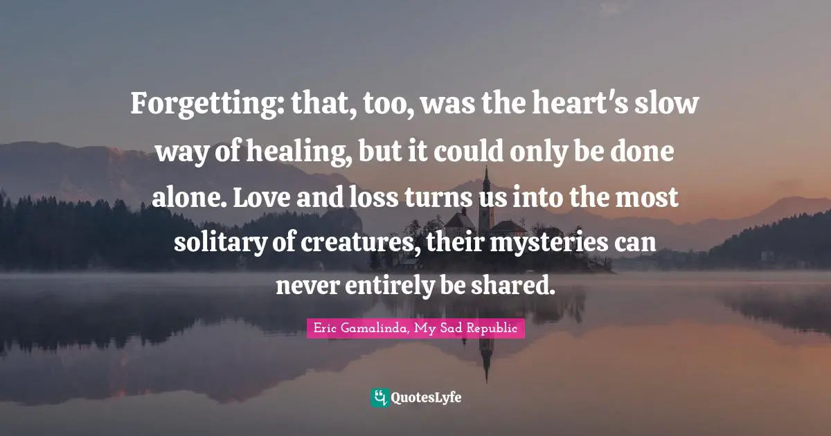 Forgetting Quotes: "Forgetting: that, too, was the heart's slow way of healing, but it could only be done alone. Love and loss turns us into the most solitary of creatures, their mysteries can never entirely be shared."