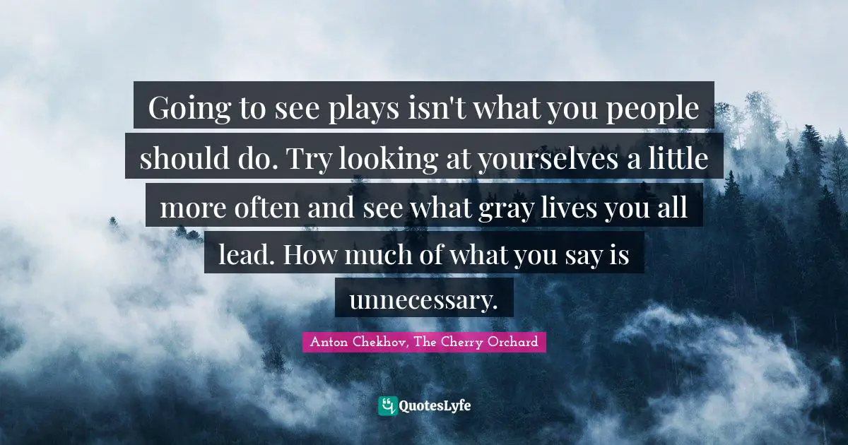 Going to see plays isn't what you people should do. Try looking at yourselves a little more often and see what gray lives you all lead. How much of what you say is unnecessary.