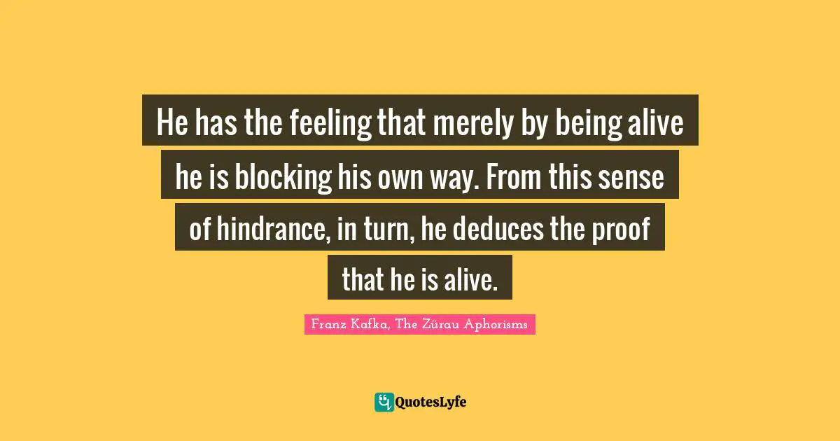 He has the feeling that merely by being alive he is blocking his own way. From this sense of hindrance, in turn, he deduces the proof that he is alive.