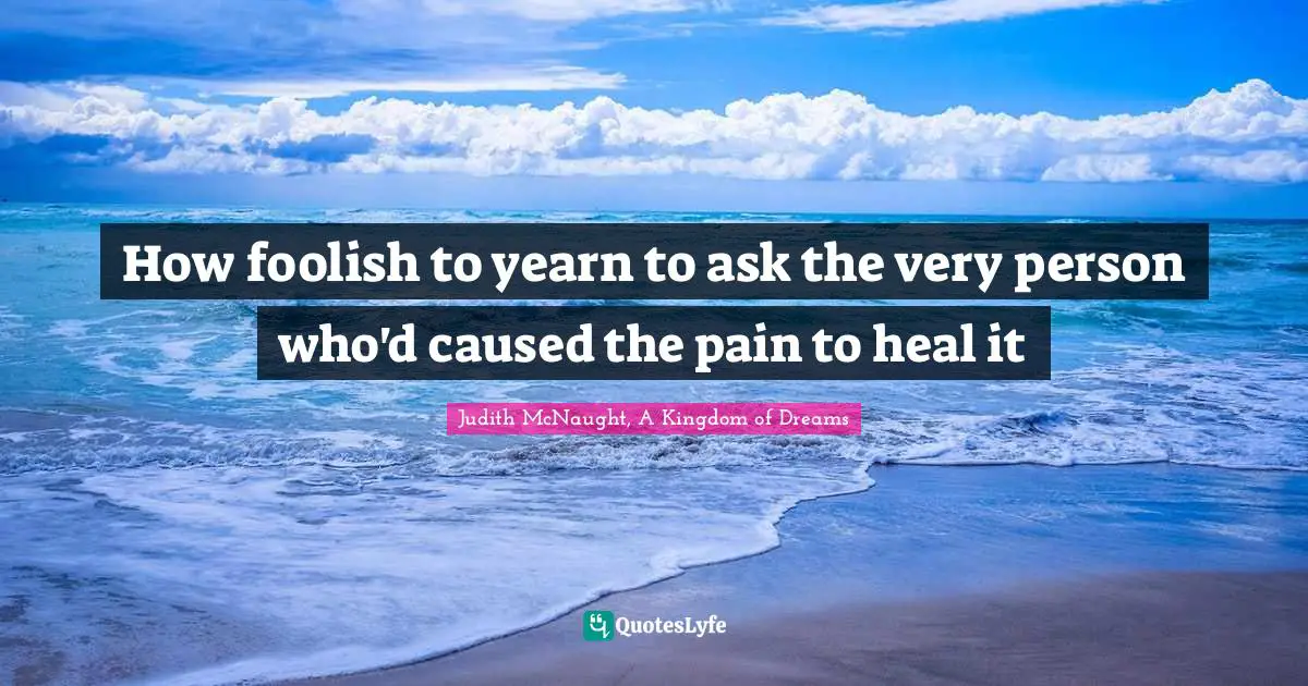 How foolish to yearn to ask the very person who'd caused the pain to heal it