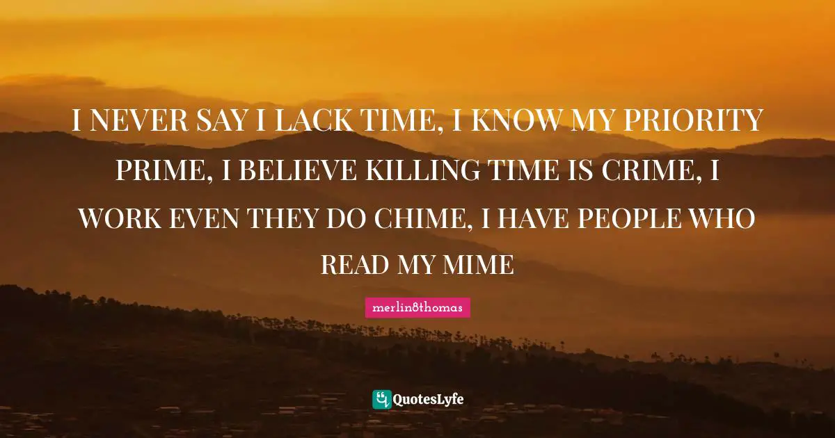 I NEVER SAY I LACK TIME, I KNOW MY PRIORITY PRIME, I BELIEVE KILLING TIME IS CRIME, I WORK EVEN THEY DO CHIME, I HAVE PEOPLE WHO READ MY MIME