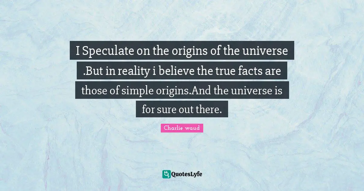 I Speculate on the origins of the universe .But in reality i believe the true facts are those of simple origins.And the universe is for sure out there.