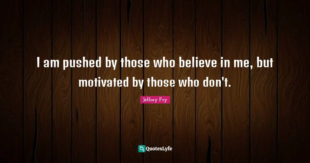 I am pushed by those who believe in me, but motivated by those who don't.
