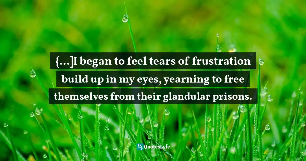 {...]I began to feel tears of frustration build up in my eyes, yearning to free themselves from their glandular prisons.