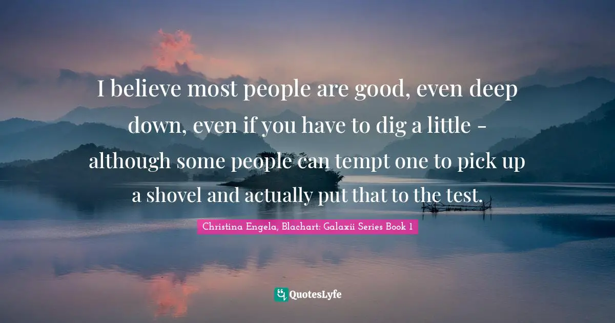 I believe most people are good, even deep down, even if you have to dig a little - although some people can tempt one to pick up a shovel and actually put that to the test.