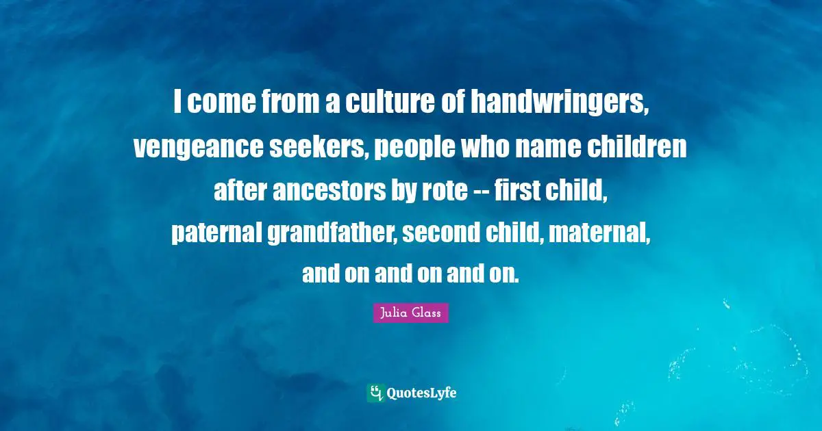 I come from a culture of handwringers, vengeance seekers, people who name children after ancestors by rote -- first child, paternal grandfather, second child, maternal, and on and on and on.