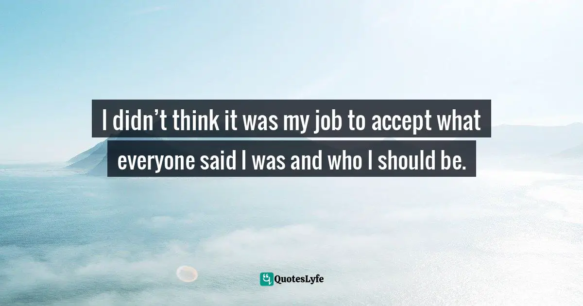 I didn’t think it was my job to accept what everyone said I was and who I should be.