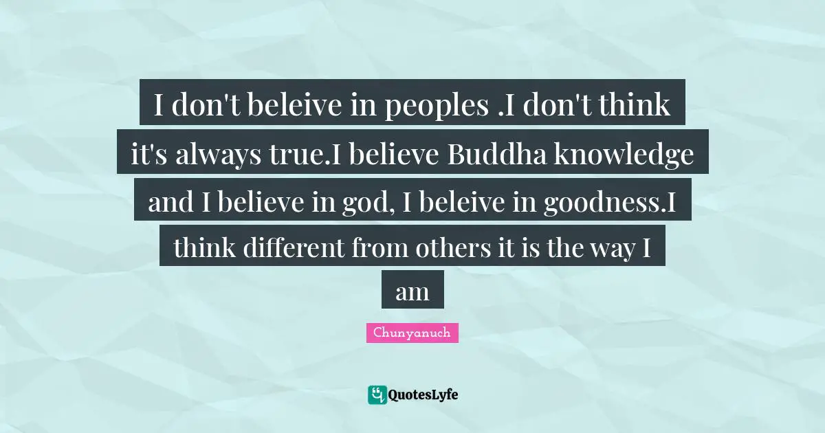 I don't beleive in peoples .I don't think it's always true.I believe Buddha knowledge and I believe in god, I beleive in goodness.I think different from others it is the way I am