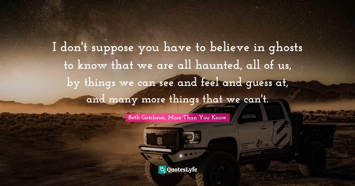 I don't suppose you have to believe in ghosts to know that we are all haunted, all of us, by things we can see and feel and guess at, and many more things that we can't.