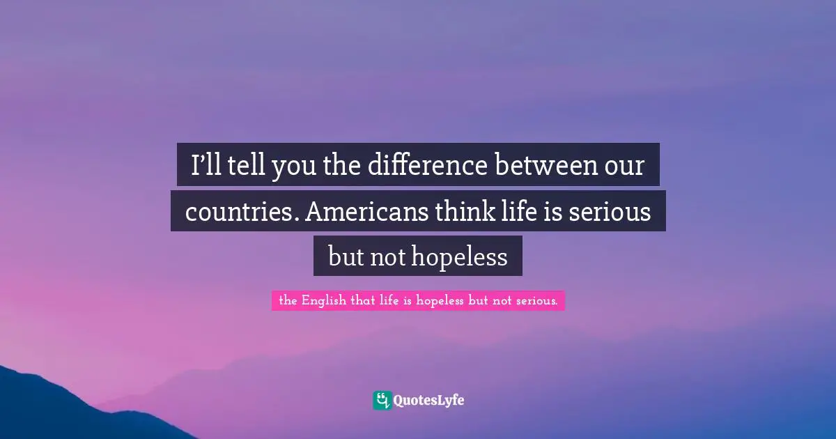I’ll tell you the difference between our countries. Americans think life is serious but not hopeless