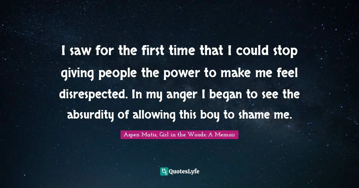 Aspen Matis, Girl In The Woods: A Memoir Quotes: "I saw for the first time that I could stop giving people the power to make me feel disrespected. In my anger I began to see the absurdity of allowing this boy to shame me."