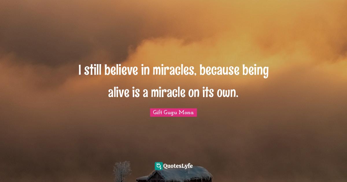 I still believe in miracles, because being alive is a miracle on its own.