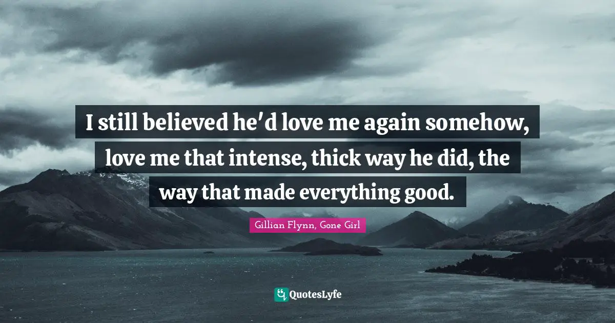 I still believed he'd love me again somehow, love me that intense, thick way he did, the way that made everything good.