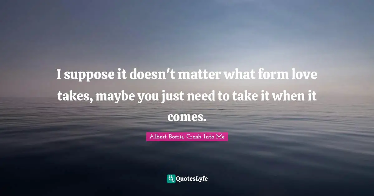 I suppose it doesn't matter what form love takes, maybe you just need to take it when it comes.