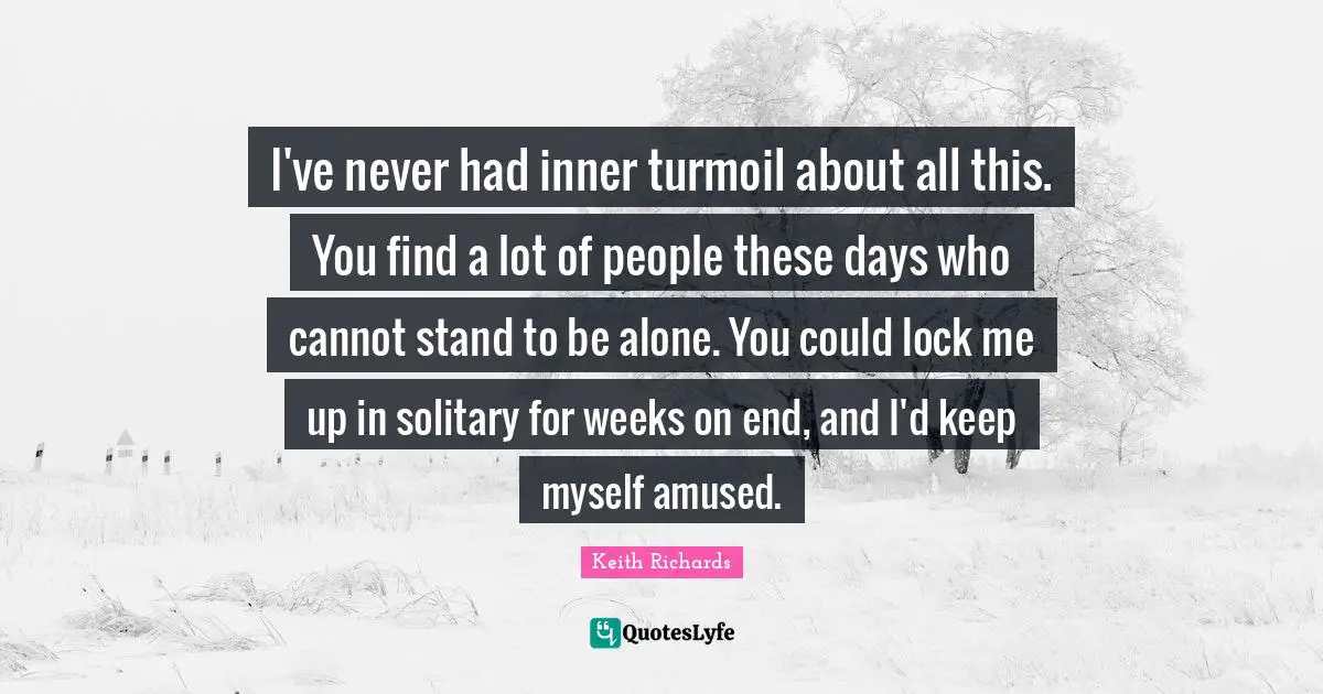 I've never had inner turmoil about all this. You find a lot of people these days who cannot stand to be alone. You could lock me up in solitary for weeks on end, and I'd keep myself amused.