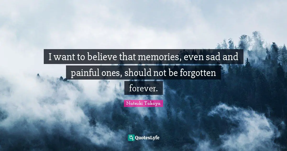 I want to believe that memories, even sad and painful ones, should not be forgotten forever.