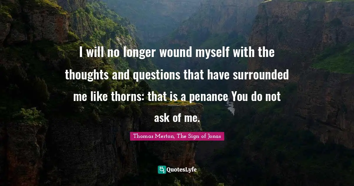 I will no longer wound myself with the thoughts and questions that have surrounded me like thorns: that is a penance You do not ask of me.