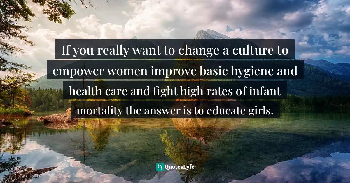 If you really want to change a culture to empower women improve basic hygiene and health care and fight high rates of infant mortality the answer is to educate girls.